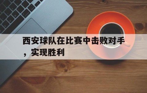宝威网址-西安球队在比赛中击败对手，实现胜利(西安球队在比赛中击败对手,实现胜利的是谁)